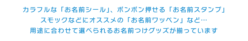 カラフルな「お名前シール」、ポンポン押せる「お名前スタンプ」スモックなどにオススメの「お名前ワッペン」など…用途に合わせて選べられるお名前つけグッズが揃っています