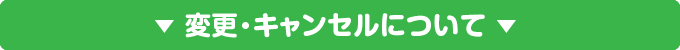 ▼ 変更・キャンセルについて ▼