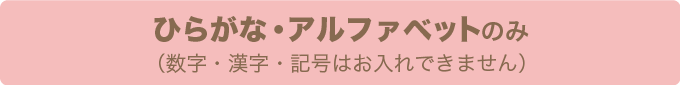 ひらがな・アルファベットのみ（数字・漢字・記号はお入れできません）