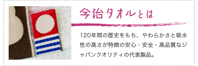 「今治タオルとは」120年間の歴史をもち、やわらかさと吸水性の高さが特徴の安心・安全・高品質なジャパンクオリティの代表製品。
