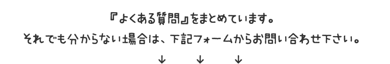 『よくある質問』をまとめています。それでも分からない場合は、下記フォームからお問い合わせ下さい。