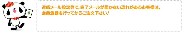 迷惑メール設定等で、完了メールが届かない恐れがあるお客様は、会員登録を行ってからご注文下さい！