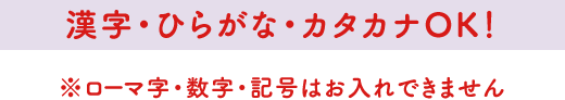 漢字・ひらがな・カタカナOK！※ローマ字・数字・記号はお入れできません