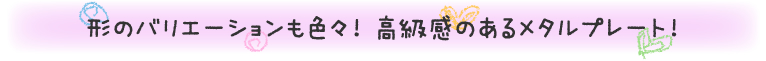 形のバリエーションも色々! 高級感のあるメタルプレート!