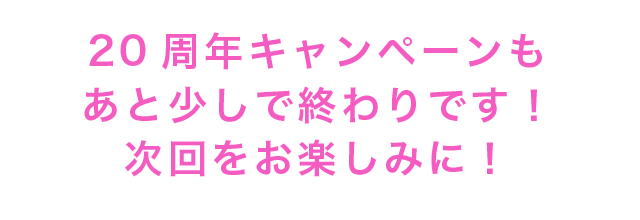20周年キャンペーンもあと少しで終わりです！次回をお楽しみに！