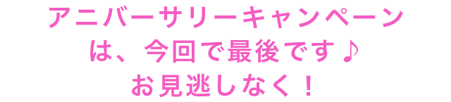 アニバーサリーキャンペーンは、今回で最後です♪お見逃しなく！