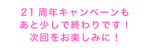 21周年キャンペーンもあと少しで終わりです！次回をお楽しみに！