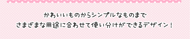かわいいものからシンプルなものまでさまざまな用途に合わせて使い分けができるデザイン!