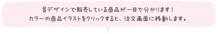 各デザインで販売している商品が一目で分かります！カラーの商品イラストをクリックすると、注文画面に移動します。