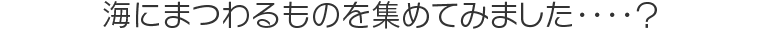 海にまつわるものを集めてみました・・・・？