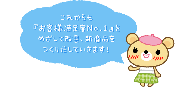 これからも『お客様満足度No.1』をめざして改善、新商品をつくりだしていきます!
