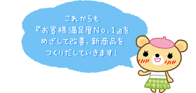 これからも『お客様満足度No.1』をめざして改善、新商品をつくりだしていきます！