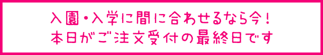 入園・入学に間に合わせるなら今！本日がご注文受付の最終日です