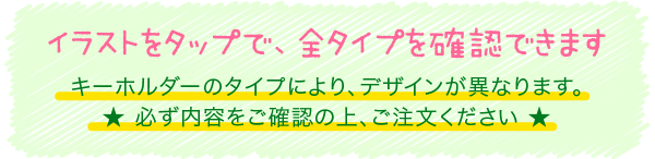 イラストをタップで、全タイプを確認できます キーホルダーのタイプにより、デザインが異なります。★ 必ず内容をご確認の上、ご注文ください ★