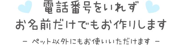 電話番号をいれずお名前だけでもお作りします- ペット以外にもお使いいただけます -