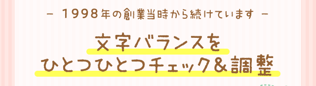 - 1998年の創業当時から続けています -文字バランスをひとつひとつチェック＆調整