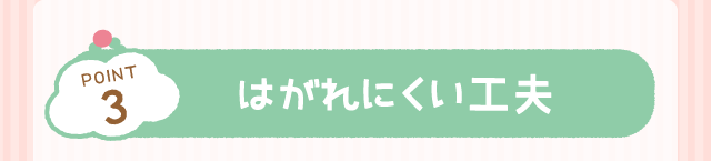 POINT3：はがれにくい工夫