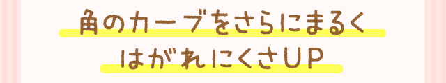 角のカーブをさらにまるくはがれにくさUP