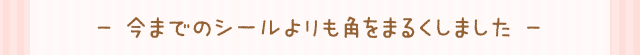 - 今までのシールよりも角をまるくしました -