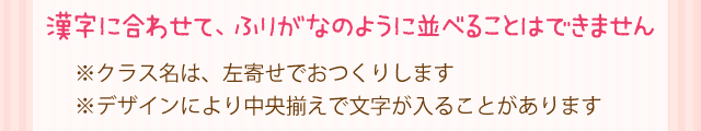 漢字に合わせて、ふりがなのように並べることはできません※クラス名は、左寄せでおつくりします※デザイン・文字数により2段にならない場合もあります