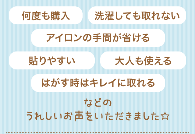 何度も購入／洗濯しても取れない／アイロンの手間が省ける／貼りやすい／大人も使える／はがす時はキレイに取れる／などのうれしいお声をいただきました☆