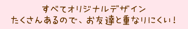 すべてオリジナルデザインたくさんあるので、お友達と重なりにくい!