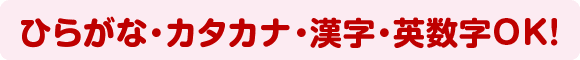 ひらがな・カタカナ・漢字・英数字OK！