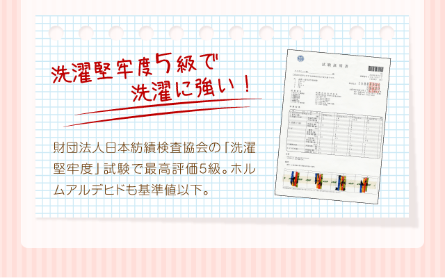 『洗濯堅牢度5級で洗濯に強い！』財団法人日本紡績検査協会の「洗濯堅牢度」試験で最高評価5級。ホルムアルデヒドも基準値以下。