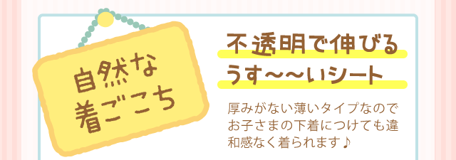 「自然な着ごこち」不透明で伸びるうす〜〜いシート 厚みがない薄いタイプなのでお子さまの下着につけても違和感なく着られます♪