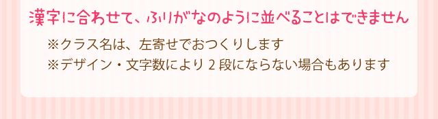 漢字に合わせて、ふりがなのように並べることはできません※クラス名は、左寄せでおつくりします※デザイン・文字数により2段にならない場合もあります