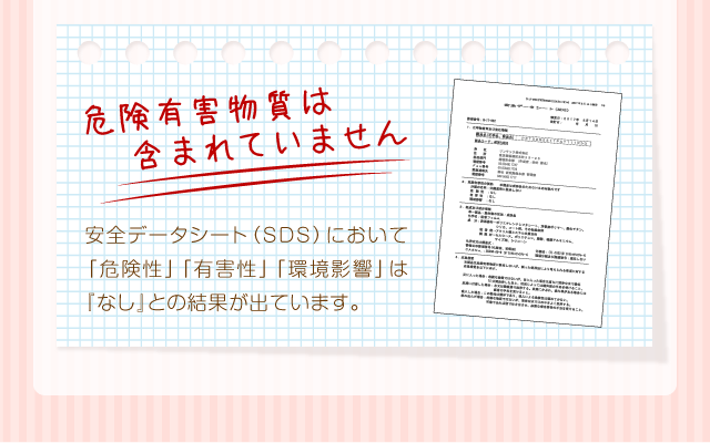 『危険有害物質は含まれていません』安全データシート（SDS）において「危険性」「有害性」「環境影響」は『なし』との結果が出ています。