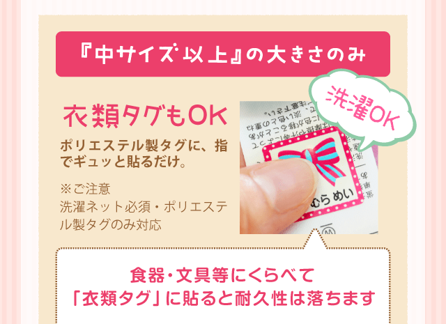 『中サイズ以上』の大きさのみ衣類タグもOK選択OK「ポリエステル製タグに、指でギュッと貼るだけ。」食器・文具等にくらべて「衣類タグ」に貼ると耐久性は落ちます