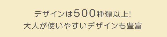 デザインは500種類以上！大人が使いやすいデザインも豊富