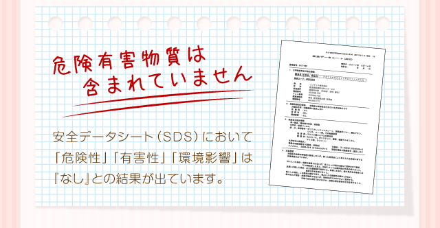 『危険有害物質は含まれていません』安全データシート（SDS）において「危険性」「有害性」「環境影響」は『なし』との結果が出ています。