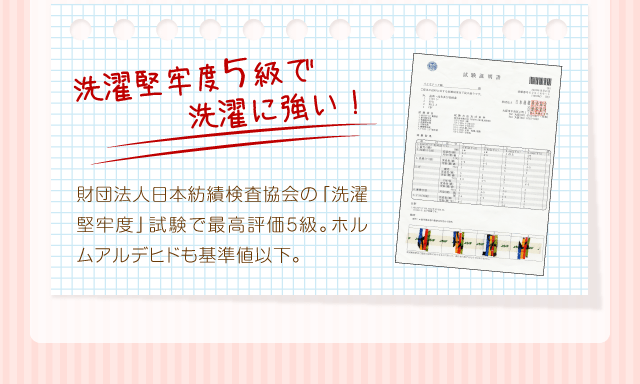 『洗濯堅牢度5級で洗濯に強い！』財団法人日本紡績検査協会の「洗濯堅牢度」試験で最高評価5級。ホルムアルデヒドも基準値以下。