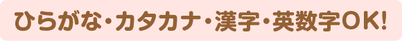 ひらがな・カタカナ・漢字・英数字OK！