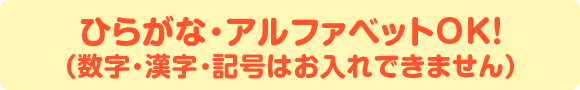 ひらがな・アルファベットOK！（数字・漢字・記号はお入れできません）