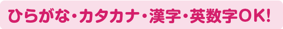 ひらがな・カタカナ・漢字・数字・英数字OK!