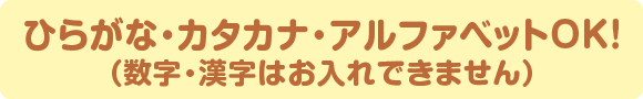 ひらがな・カタカナ・アルファベットOK！（数字・漢字はお入れできません）