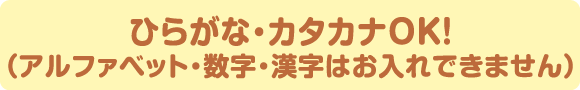 ひらがな・カタカナ・アルファベットOK！（数字・漢字はお入れできません）