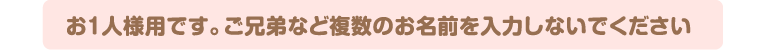 お1人様用です。ご兄弟など複数のお名前を入力しないでください