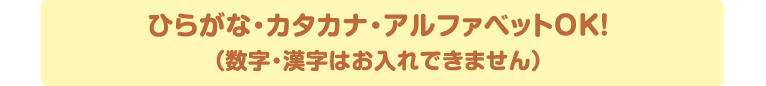 ひらがな・カタカナ・数字・アルファベットOK！（漢字はお入れできません）